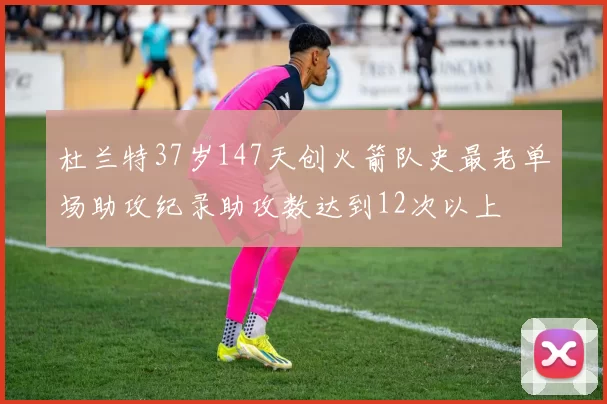 杜兰特37岁147天创火箭队史最老单场助攻纪录助攻数达到12次以上