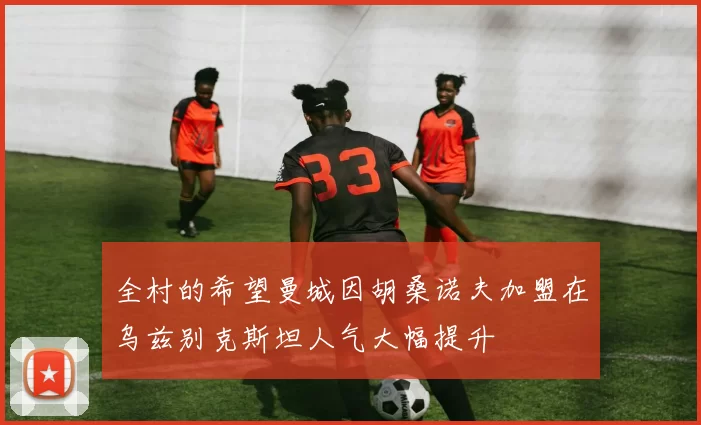 全村的希望曼城因胡桑诺夫加盟在乌兹别克斯坦人气大幅提升