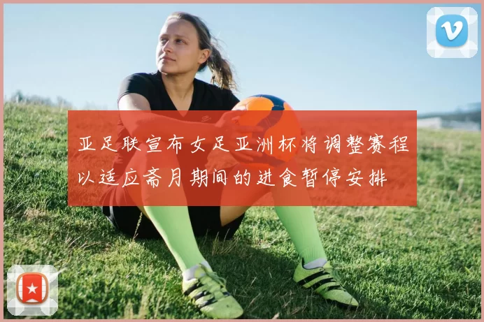 亚足联宣布女足亚洲杯将调整赛程以适应斋月期间的进食暂停安排
