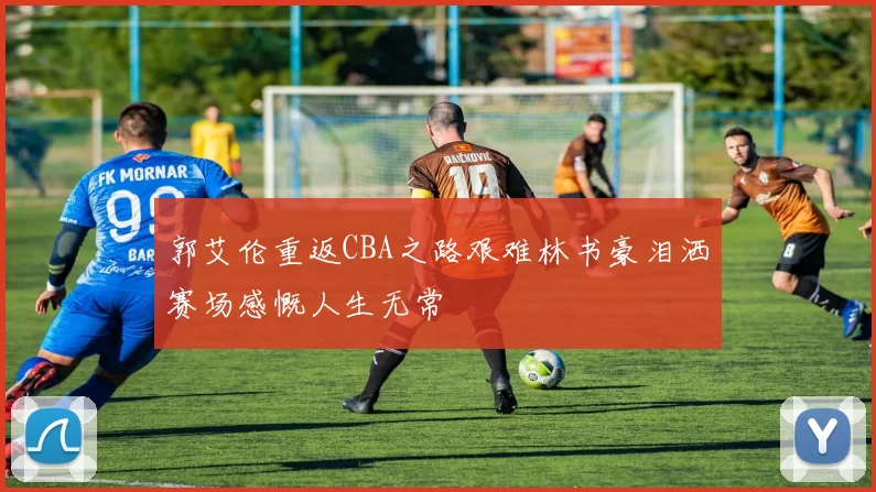 郭艾伦重返CBA之路艰难林书豪泪洒赛场感慨人生无常