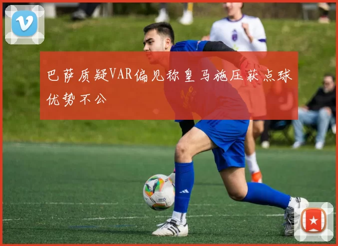 巴萨质疑VAR偏见称皇马施压获点球优势不公