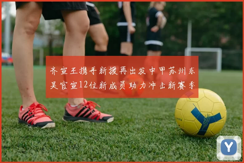 齐宣王携手新援再出发中甲苏州东吴官宣12位新成员助力冲击新赛季