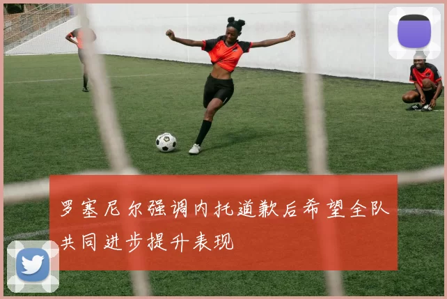 罗塞尼尔强调内托道歉后希望全队共同进步提升表现