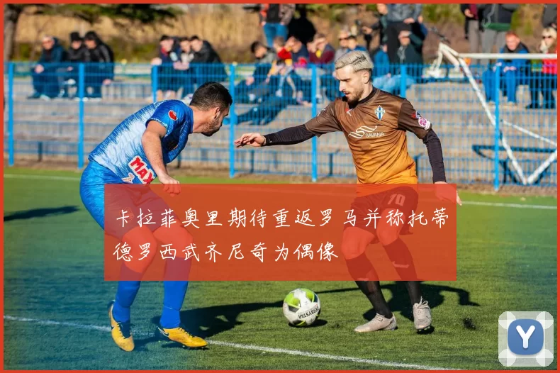 卡拉菲奥里期待重返罗马并称托蒂德罗西武齐尼奇为偶像