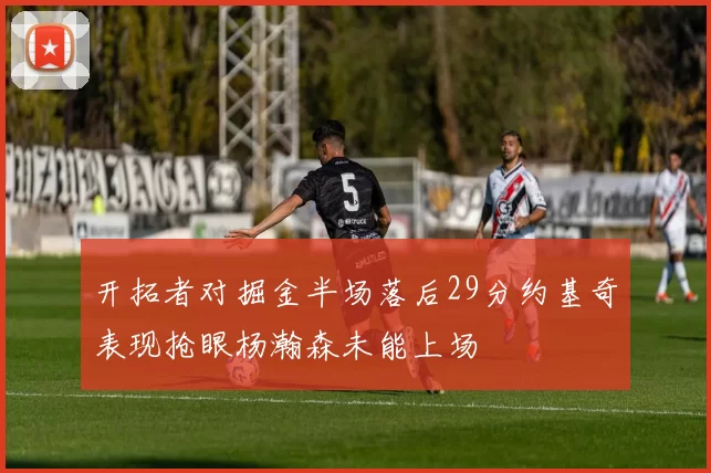 开拓者对掘金半场落后29分约基奇表现抢眼杨瀚森未能上场