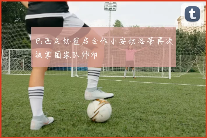 巴西足协重启合作小安切洛蒂再次执掌国家队帅印