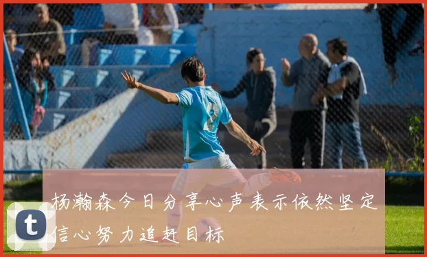杨瀚森今日分享心声表示依然坚定信心努力追赶目标