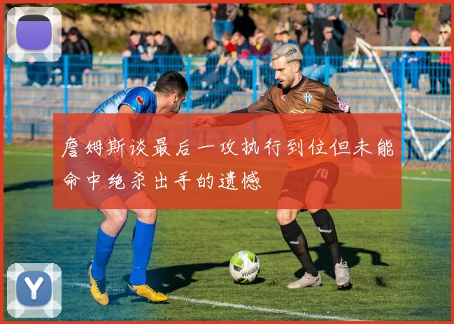 詹姆斯谈最后一攻执行到位但未能命中绝杀出手的遗憾