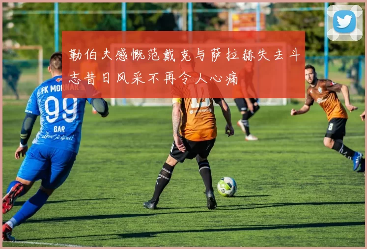 勒伯夫感慨范戴克与萨拉赫失去斗志昔日风采不再令人心痛