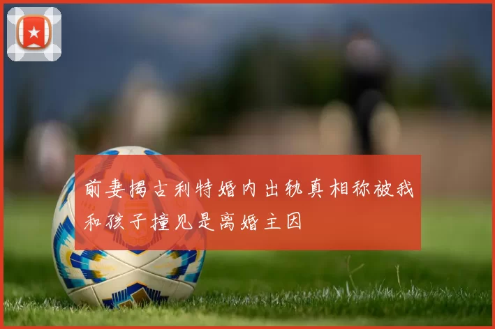 前妻揭古利特婚内出轨真相称被我和孩子撞见是离婚主因