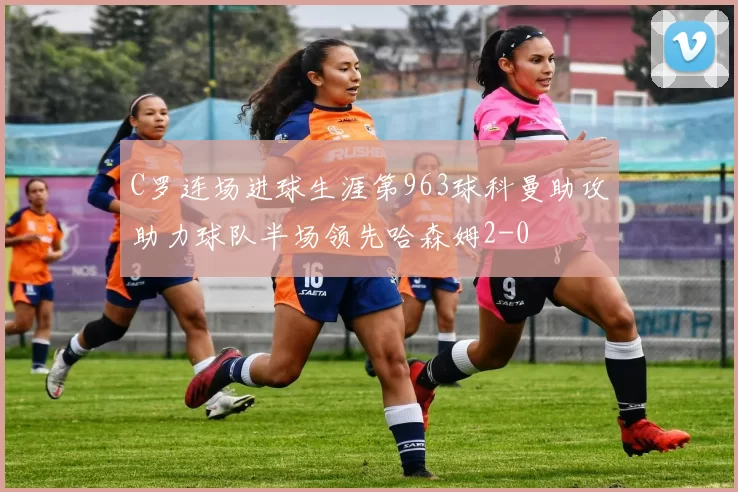 C罗连场进球生涯第963球科曼助攻助力球队半场领先哈森姆2-0