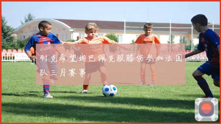 耐克希望姆巴佩克服膝伤参加法国队三月赛事