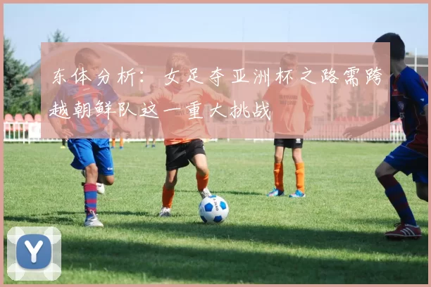 东体分析：女足夺亚洲杯之路需跨越朝鲜队这一重大挑战